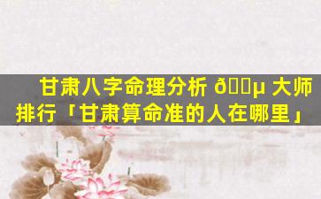 甘肃八字命理分析 🌵 大师排行「甘肃算命准的人在哪里」